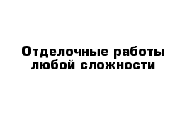 Отделочные работы любой сложности